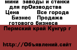 мини- заводы и станки для прОизводства › Цена ­ 100 - Все города Бизнес » Продажа готового бизнеса   . Пермский край,Кунгур г.